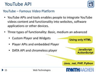 YouTube API
YouTube – Famous Video Platform
●    YouTube APIs and tools enables people to integrate YouTube
     videos content and functionality into websites, software
     applications or other devices.
●    Three types of functionality: Basic, medium an advanced
     ●   Custom Player and Widgets             Using only HTML
     ●   Player APIs and embedded Player
     ●   DATA API and chromeless player              JavaScript
                                                     ActionScript



                                           Java, .net, PHP, Python

15                    Web Technologies
 