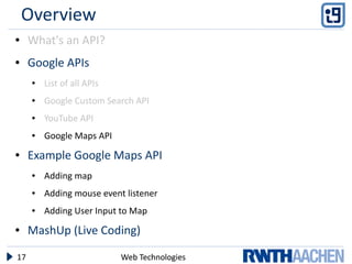 Overview
●    What's an API?
●    Google APIs
     ●   List of all APIs
     ●   Google Custom Search API
     ●   YouTube API
     ●   Google Maps API
●    Example Google Maps API
     ●   Adding map
     ●   Adding mouse event listener
     ●   Adding User Input to Map
●    MashUp (Live Coding)

17                          Web Technologies
 