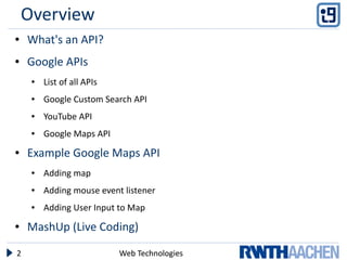 Overview
●   What's an API?
●   Google APIs
     ●   List of all APIs
     ●   Google Custom Search API
     ●   YouTube API
     ●   Google Maps API
●   Example Google Maps API
     ●   Adding map
     ●   Adding mouse event listener
     ●   Adding User Input to Map
●   MashUp (Live Coding)

2                           Web Technologies
 