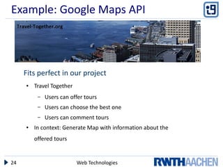 Example: Google Maps API




     Fits perfect in our project
     ●   Travel Together
          –   Users can offer tours
          –   Users can choose the best one
          –   Users can comment tours
     ●   In context: Generate Map with information about the
         offered tours


24                         Web Technologies
 
