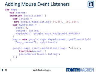 Adding Mouse Event Listeners
var map;
   var marker;
   function initialize() {
     var latlng =
      new google.maps.LatLng(-34.397, 150.644);
     var myOptions = {
       zoom: 8,
       center: latlng,
       mapTypeId: google.maps.MapTypeId.ROADMAP
     }
     map = new google.maps.Map(document.getElementById
      ("map_canvas"), myOptions);

         google.maps.event.addListener(map, 'click',
             function(event) {
             placeMarker(event.latLng);
         });
     }


27                   Web Technologies
 