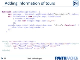 Adding Information of tours
function attachMessage(marker) {
     var message = document.getElementById("description").value;
     var infowindow = new google.maps.InfoWindow(
         { content: message,
           size: new google.maps.Size(50,50)
         });
     google.maps.event.addListener(marker, 'click', function() {
       infowindow.open(map,marker);
     });
   }




<body onload="initialize()">
  <div id="map_canvas" style="width:1000px; height:500px"></div>
  <input type="text" name="description" value=""
          id="description" size="20">
</body>



 29                  Web Technologies
 