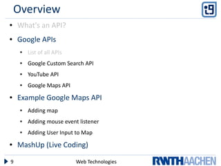 Overview
●   What's an API?
●   Google APIs
     ●   List of all APIs
     ●   Google Custom Search API
     ●   YouTube API
     ●   Google Maps API
●   Example Google Maps API
     ●   Adding map
     ●   Adding mouse event listener
     ●   Adding User Input to Map
●   MashUp (Live Coding)

9                           Web Technologies
 