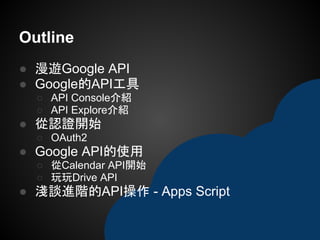 ● 漫遊Google API
● Google的API工具
○ API Console介紹
○ API Explore介紹
● 從認證開始
○ OAuth2
● Google API的使用
○ 從Calendar API開始
○ 玩玩Drive API
● 淺談進階的API操作 - Apps Script
Outline
 