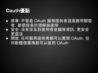 Oauth優點
● 簡單：不管是 OAuth 服務提供者還是應用開發
者，都很容易於理解與使用
● 安全：沒有涉及到使用者金鑰等資訊，更安全
更靈活
● 開放：任何服務提供者都可以實現 OAuth，任
何軟體發展商都可以使用 OAuth
 