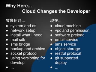 Why Here...
Cloud Changes the Developer
曾幾何時...
● system and os
● network setup
● install what I need
● mail sdk
● sms bridge
● backup and archive
● socket protocol
● using versioning for
develop
● ...
現在...
● cloud machine
● vpc and permission
● software preload
● email service
● sms service
● object storage
● restful protocal
● git supported
deploy
● ...
 