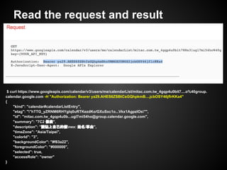 Read the request and result
$ curl https://www.googleapis.com/calendar/v3/users/me/calendarList/mitac.com.tw_4gqp4u0bit7....o%40group.
calendar.google.com -H "Authorization: Bearer ya29.AHES6ZSBtCsGQhpkmB....jcbOSY46jflrKKa4"
{
"kind": "calendar#calendarListEntry",
"etag": ""hTTG_yZRNM6RHYgIq0uRTKezdKo/GXuSxc1o...Vkx1AgpzIOs"",
"id": "mitac.com.tw_4gqp4u0b...ugl7mi54ho@group.calendar.google.com",
"summary": "7C2 假表",
"description": "請貼上自己的假nex: 姓名/事由",
"timeZone": "Asia/Taipei",
"colorId": "3",
"backgroundColor": "#f83a22",
"foregroundColor": "#000000",
"selected": true,
"accessRole": "owner"
}
 