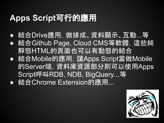 Apps Script可行的應用
● 結合Drive應用，做排成、資料顯示、互動...等
● 結合Github Page, Cloud CMS等軟體，這些純
靜態HTML的頁面也可以有動態的結合
● 結合Mobile的應用，讓Apps Script當做Mobile
的Server端，資料庫資源部分則可以使用Apps
Script呼叫RDB, NDB, BigQuery...等
● 結合Chrome Extension的應用...
 