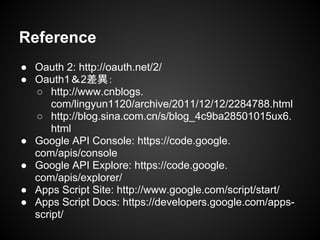 ● Oauth 2: http://oauth.net/2/
● Oauth1＆2差異：
○ http://www.cnblogs.
com/lingyun1120/archive/2011/12/12/2284788.html
○ http://blog.sina.com.cn/s/blog_4c9ba28501015ux6.
html
● Google API Console: https://code.google.
com/apis/console
● Google API Explore: https://code.google.
com/apis/explorer/
● Apps Script Site: http://www.google.com/script/start/
● Apps Script Docs: https://developers.google.com/apps-
script/
Reference
 