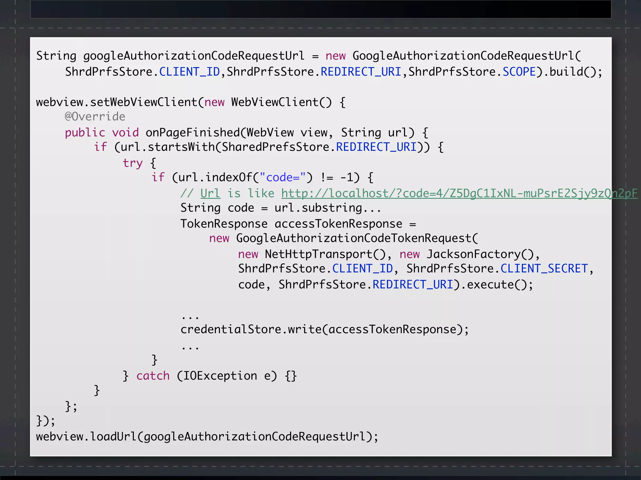 String googleAuthorizationCodeRequestUrl = new GoogleAuthorizationCodeRequestUrl(
	 	 ShrdPrfsStore.CLIENT_ID,ShrdPrfsStore.REDIRECT_URI,ShrdPrfsStore.SCOPE).build();
	
	webview.setWebViewClient(new WebViewClient() {
		 @Override
		 public void onPageFinished(WebView view, String url) {
		 	 if (url.startsWith(SharedPrefsStore.REDIRECT_URI)) {
	 	 	 	 try {
	 	 	 	 	 if (url.indexOf("code=") != -1) {
	 	 	 	 	 	 // Url is like http://localhost/?code=4/Z5DgC1IxNL-muPsrE2Sjy9zQn2pF
	 	 	 	 	 	 String code = url.substring...
	 	 	 	 	 	 TokenResponse accessTokenResponse =
new GoogleAuthorizationCodeTokenRequest(
	 	 	 	 	 	 	 new NetHttpTransport(), new JacksonFactory(),
	 	 	 	 	 	 	 ShrdPrfsStore.CLIENT_ID, ShrdPrfsStore.CLIENT_SECRET,
	 	 	 	 	 	 	 code, ShrdPrfsStore.REDIRECT_URI).execute();
	 	 	 	 	 	 ...
	 	 	 	 	 	 credentialStore.write(accessTokenResponse);
	 	 	 	 	 	 ...
	 	 	 	 	 }
	 	 	 	 } catch (IOException e) {}
	 	 	 }
		 };
	});
	webview.loadUrl(googleAuthorizationCodeRequestUrl);
 