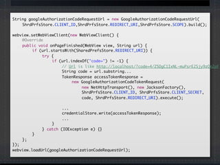 String googleAuthorizationCodeRequestUrl = new GoogleAuthorizationCodeRequestUrl(
	 	 ShrdPrfsStore.CLIENT_ID,ShrdPrfsStore.REDIRECT_URI,ShrdPrfsStore.SCOPE).build();
	
	webview.setWebViewClient(new WebViewClient() {
		 @Override
		 public void onPageFinished(WebView view, String url) {
		 	 if (url.startsWith(SharedPrefsStore.REDIRECT_URI)) {
	 	 	 	 try {
	 	 	 	 	 if (url.indexOf("code=") != -1) {
	 	 	 	 	 	 // Url is like http://localhost/?code=4/Z5DgC1IxNL-muPsrE2Sjy9zQn2pF
	 	 	 	 	 	 String code = url.substring...
	 	 	 	 	 	 TokenResponse accessTokenResponse =
new GoogleAuthorizationCodeTokenRequest(
	 	 	 	 	 	 	 new NetHttpTransport(), new JacksonFactory(),
	 	 	 	 	 	 	 ShrdPrfsStore.CLIENT_ID, ShrdPrfsStore.CLIENT_SECRET,
	 	 	 	 	 	 	 code, ShrdPrfsStore.REDIRECT_URI).execute();
	 	 	 	 	 	 ...
	 	 	 	 	 	 credentialStore.write(accessTokenResponse);
	 	 	 	 	 	 ...
	 	 	 	 	 }
	 	 	 	 } catch (IOException e) {}
	 	 	 }
		 };
	});
	webview.loadUrl(googleAuthorizationCodeRequestUrl);
 