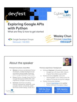 Exploring Google APIs
with Python
What are they & how to get started
Vancouver :: Fall 2023
Wesley Chun
Principal, CyberWeb
@wescpy@
Principal Consultant, CyberWeb
● Mission: produce accelerated Python
developers, enable developers to be
successful using Google Cloud and
other Google developer tools & APIs
● Focus: Python, Google Cloud (GCP) &
Google Workspace (GWS) APIs; GAE
migrations; Google X-product sol'ns
● Services: technical consulting,
training, engineering, speaking, code
samples, hands-on tutorials, public
technical content (blogs, social, etc.)
About the speaker
Previous experience / background
● Software Engineer & Developer Advocate
○ Google, Sun, HP, Cisco, EMC, Xilinx &
○ Original Yahoo!Mail engineer/SWE
● Technical trainer, teacher, instructor
○ Teaching Math, Linux, Python since '83
○ Adjunct CS Faculty at local SV colleges
● Python community member
○ Popular Core Python series author
○ Python Software Foundation Fellow
● AB (Math/CS) & CMP (Music/Piano), UC
Berkeley and MSCS, UC Santa Barbara
● Adjunct Computer Science Faculty, Foothill
College (Silicon Valley)
GWS Dev Show
goo.gl/JpBQ40
GAE migration
bit.ly/3xk2Swi
 