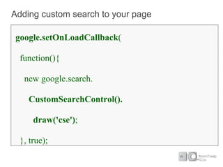 Adding custom search to your page

google.setOnLoadCallback(

 function(){

   new google.search.

    CustomSearchControl().

     draw('cse');

 }, true);
 