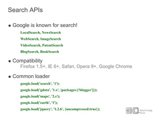 Search APIs

 Google is known for search!
    LocalSearch, NewsSearch
    WebSearch, ImageSearch
    VideoSearch, PatentSearch
    BlogSearch, BookSearch

 Compatibility
    Firefox 1.5+, IE 6+, Safari, Opera 9+, Google Chrome

 Common loader
    google.load('search', '1');
    google.load('gdata', '1.x', {packages:['blogger']});
    google.load('maps', '2.s');
    google.load('earth', '1');
    google.load('jquery', '1.2.6', {uncompressed:true});
 