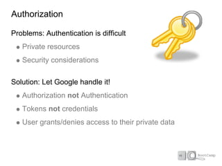 Authorization

Problems: Authentication is difficult
   Private resources
   Security considerations

Solution: Let Google handle it!
   Authorization not Authentication
   Tokens not credentials
   User grants/denies access to their private data
 