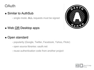 OAuth
 Similar to AuthSub
    - single mode: ALL requests must be signed



 Web OR Desktop apps


 Open standard
    - popularity (Google, Twitter, Facebook, Yahoo, Flickr)
    - open source libraries: oauth.net
    - reuse authentication code from another project
 