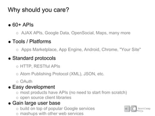 Why should you care?

 60+ APIs
    AJAX APIs, Google Data, OpenSocial, Maps, many more

 Tools / Platforms
    Apps Marketplace, App Engine, Android, Chrome, "Your Site"

 Standard protocols
    HTTP, RESTful APIs
    Atom Publishing Protocol (XML), JSON, etc.
    OAuth
 Easy development
    most products have APIs (no need to start from scratch)
    open source client libraries
 Gain large user base
    build on top of popular Google services
    mashups with other web services
 