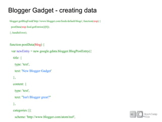 Blogger Gadget - creating data
blogger.getBlogFeed('http://www.blogger.com/feeds/default/blogs', function(resp) {

 postData(resp.feed.getEntries()[0]);

}, handleError);



function postData(blog) {
 var newEntry = new google.gdata.blogger.BlogPostEntry({
   title: {
    type: 'text',
    text: 'New Blogger Gadget'
   },
   content: {
    type: 'text',
    text: "Isn't Blogger great?"
   },
   categories: [{
    scheme: 'http://www.blogger.com/atom/ns#',
 