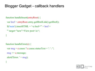 Blogger Gadget - callback handlers

function handleInsert(entryRoot) {
    var href = entryRoot.entry.getHtmlLink().getHref();
    $('main').innerHTML = '<a href="' + href +
    '" target="new">View post</a>';
}


function handleError(e) {
    var msg = e.cause ? e.cause.statusText + ': ' : '';
    msg += e.message;
    alert('Error: ' + msg);
}
 