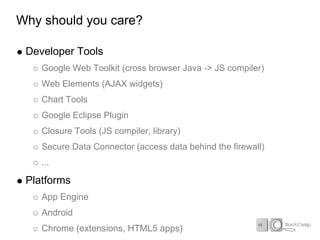Why should you care?

 Developer Tools
    Google Web Toolkit (cross browser Java -> JS compiler)
    Web Elements (AJAX widgets)
    Chart Tools
    Google Eclipse Plugin
    Closure Tools (JS compiler, library)
    Secure Data Connector (access data behind the firewall)
    ...

 Platforms
    App Engine
    Android
    Chrome (extensions, HTML5 apps)
 