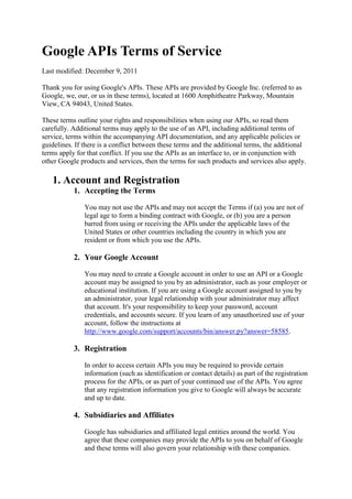 Google APIs Terms of Service
Last modified: December 9, 2011

Thank you for using Google's APIs. These APIs are provided by Google Inc. (referred to as
Google, we, our, or us in these terms), located at 1600 Amphitheatre Parkway, Mountain
View, CA 94043, United States.

These terms outline your rights and responsibilities when using our APIs, so read them
carefully. Additional terms may apply to the use of an API, including additional terms of
service, terms within the accompanying API documentation, and any applicable policies or
guidelines. If there is a conflict between these terms and the additional terms, the additional
terms apply for that conflict. If you use the APIs as an interface to, or in conjunction with
other Google products and services, then the terms for such products and services also apply.

   1. Account and Registration
           1. Accepting the Terms

               You may not use the APIs and may not accept the Terms if (a) you are not of
               legal age to form a binding contract with Google, or (b) you are a person
               barred from using or receiving the APIs under the applicable laws of the
               United States or other countries including the country in which you are
               resident or from which you use the APIs.

           2. Your Google Account

               You may need to create a Google account in order to use an API or a Google
               account may be assigned to you by an administrator, such as your employer or
               educational institution. If you are using a Google account assigned to you by
               an administrator, your legal relationship with your administrator may affect
               that account. It's your responsibility to keep your password, account
               credentials, and accounts secure. If you learn of any unauthorized use of your
               account, follow the instructions at
               http://www.google.com/support/accounts/bin/answer.py?answer=58585.

           3. Registration

               In order to access certain APIs you may be required to provide certain
               information (such as identification or contact details) as part of the registration
               process for the APIs, or as part of your continued use of the APIs. You agree
               that any registration information you give to Google will always be accurate
               and up to date.

           4. Subsidiaries and Affiliates

               Google has subsidiaries and affiliated legal entities around the world. You
               agree that these companies may provide the APIs to you on behalf of Google
               and these terms will also govern your relationship with these companies.
 