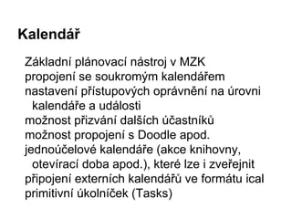 Kalendář
Základní plánovací nástroj v MZK
propojení se soukromým kalendářem
nastavení přístupových oprávnění na úrovni
kalendáře a události
možnost přizvání dalších účastníků
možnost propojení s Doodle apod.
jednoúčelové kalendáře (akce knihovny,
otevírací doba apod.), které lze i zveřejnit
připojení externích kalendářů ve formátu ical
primitivní úkolníček (Tasks)
 