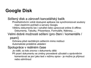 Google Disk
Sdílený disk a zároveň kancelářský balík
Prostřednictvím volně dostupné aplikace lze synchronizovat soubory
mezi vlastními počítači a servery Googlu
Většinu dokumentů lze i vytvářet nebo upravovat online či offline:
Dokumenty, Tabulky, Prezentace, Formuláře, Nákresy, ...
Velmi dobré možnosti sdílení (pro čtení / komentáře /
psaní)
Ochrana před nechtěným sdílením mimo instituci
Automatické průběžné ukládání
Spolupráce v reálném čase
Je vidět, co kdo zrovna v dokumentu dělá
Při psaní dokumentu se změny provedené uživateli s oprávněním
komentovat se jeví jako text v režimu oprav - je možno je přijmout
nebo odmítnout
 