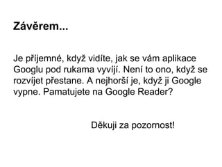 Závěrem...
Je příjemné, když vidíte, jak se vám aplikace
Googlu pod rukama vyvíjí. Není to ono, když se
rozvíjet přestane. A nejhorší je, když ji Google
vypne. Pamatujete na Google Reader?
Děkuji za pozornost!
 