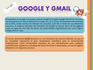 El buscador de Google o buscador web de Google (en inglés Google Search) es un motor
de búsqueda en la web propiedad de Google Inc., es el motor de búsqueda más utilizado
en la Web, recibe cientos de millones de consultas cada día a través de sus diferentes
servicios. El objetivo principal del buscador de Google es buscar texto en las páginas
web, en lugar de otro tipo de datos, fue desarrollado originalmente por Larry Page y
Sergey Brin en 1997.

El correo electrónico Gmail tampoco va a ser elemento de extensa reflexión, ya que en
la actualidad representa la gran herramienta telemática para la comunicación
interpersonal. Como herramienta educativa se usa prácticamente para cualquier
actividad que requiera la comunicación entre docentes o alumnos/as, ya sea en lugares
distantes o en espacios cercanos.

 