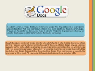 Google Documentos y Hojas de cálculo, oficialmente Google Docs & Spreadsheets es un programa
gratuito basado en Web para crear documentos en línea con la posibilidad de colaborar en grupo.
Incluye un Procesador de textos, una Hoja de cálculo, Programa de presentación básico, un
creador de dibujos y un editor de formularios destinados a encuestas.

Google Docs junto con Gmail, Google Calendar y Google Talk; el 7 de julio de 2009, dejaron su calidad
de Beta y pasaron a ser productos terminados. A partir de enero del 2010, Google empezó a aceptar
cualquier archivo en Google Docs, entrando al negocio del almacenamiento online con un máximo de
1 GB (con expansiones por costos adicionales) y preparando el camino para Google Chrome OS. El 24
de abril de 2012 Google Docs cambió su denominación a Google Drive, incorporando la capacidad de
sincronizar archivos con la PC, y aumentando la cuota de almacenamiento gratuito a 5 GB.

 