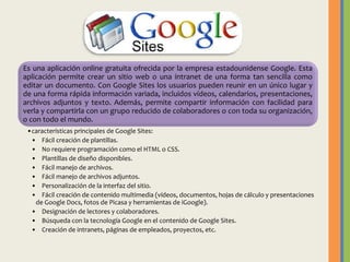 Es una aplicación online gratuita ofrecida por la empresa estadounidense Google. Esta
aplicación permite crear un sitio web o una intranet de una forma tan sencilla como
editar un documento. Con Google Sites los usuarios pueden reunir en un único lugar y
de una forma rápida información variada, incluidos vídeos, calendarios, presentaciones,
archivos adjuntos y texto. Además, permite compartir información con facilidad para
verla y compartirla con un grupo reducido de colaboradores o con toda su organización,
o con todo el mundo.
•características principales de Google Sites:
• Fácil creación de plantillas.
• No requiere programación como el HTML o CSS.
• Plantillas de diseño disponibles.
• Fácil manejo de archivos.
• Fácil manejo de archivos adjuntos.
• Personalización de la interfaz del sitio.
• Fácil creación de contenido multimedia (vídeos, documentos, hojas de cálculo y presentaciones
de Google Docs, fotos de Picasa y herramientas de iGoogle).
• Designación de lectores y colaboradores.
• Búsqueda con la tecnología Google en el contenido de Google Sites.
• Creación de intranets, páginas de empleados, proyectos, etc.

 