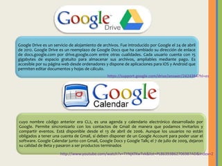 Google Drive es un servicio de alojamiento de archivos. Fue introducido por Google el 24 de abril
de 2012. Google Drive es un reemplazo de Google Docs que ha cambiado su dirección de enlace
de docs.google.com por drive.google.com entre otras cualidades. Cada usuario cuenta con 15
gigabytes de espacio gratuito para almacenar sus archivos, ampliables mediante pago. Es
accesible por su página web desde ordenadores y dispone de aplicaciones para iOS y Android que
permiten editar documentos y hojas de cálculo.
https://support.google.com/drive/answer/2424384?hl=es

cuyo nombre código anterior era CL2, es una agenda y calendario electrónico desarrollado por
Google. Permite sincronizarlo con los contactos de Gmail de manera que podamos invitarlos y
compartir eventos. Está disponible desde el 13 de abril de 2006. Aunque los usuarios no están
obligados a tener una cuenta de Gmail, sí deben disponer de un Google Account para poder usar el
software. Google Calendar junto con Gmail, Google Docs y Google Talk; el 7 de julio de 2009, dejaron
su calidad de Beta y pasaron a ser productos terminados
http://www.youtube.com/watch?v=TYNjKfXwTvk&list=PL86393B62706987AD&index=2

 