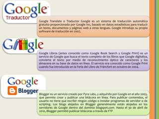 Google Translate o Traductor Google es un sistema de traducción automática
gratuito proporcionado por Google Inc, basado en datos estadísticos para traducir
un texto, documentos y páginas web a otras lenguas. Google introdujo su propio
software de traducción en 2007,

Google Libros (antes conocido como Google Book Search y Google Print) es un
servicio de Google que busca el texto completo de los libros que Google digitaliza,
convierte el texto por medio de reconocimiento óptico de caracteres y los
almacena en su base de datos en línea. El servicio era conocido como Google Print
cuando fue introducido en la Feria del Libro de Fráncfort en octubre de 2004.

Blogger es un servicio creado por Pyra Labs, y adquirido por Google en el año 2003,
que permite crear y publicar una bitácora en línea. Para publicar contenidos, el
usuario no tiene que escribir ningún código o instalar programas de servidor o de
scripting. Los blogs alojados en Blogger generalmente están alojados en los
servidores de Google dentro del dominio blogspot.com. Hasta el 30 de abril de
2010, Blogger permitió publicar bitácoras a través de FTP

 