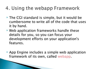 The CGI standard is simple, but it would be cumbersome to write all of the code that uses it by hand.  Web application frameworks handle these details for you, so you can focus your development efforts on your application's features.  App Engine includes a simple web application framework of its own, called  webapp .  