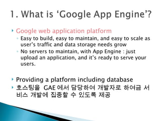 Google web application platform  Easy to build, easy to maintain, and easy to scale as user’s traffic and data storage needs grow No servers to maintain, with App Engine : just upload an application, and it’s ready to serve your users.  Providing a platform including database  호스팅을  GAE 에서 담당하여 개발자로 하여금 서비스 개발에 집중할 수 있도록 제공 