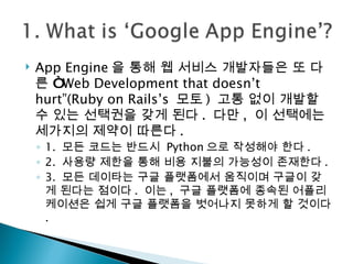 App Engine 을 통해 웹 서비스 개발자들은 또 다른 “ Web Development that doesn’t hurt”(Ruby on Rails’s  모토 )  고통 없이 개발할 수 있는 선택권을 갖게 된다 .  다만 ,  이 선택에는 세가지의 제약이 따른다 . 1.  모든 코드는 반드시  Python 으로 작성해야 한다 .  2.  사용량 제한을 통해 비용 지불의 가능성이 존재한다 .  3.  모든 데이타는 구글 플랫폼에서 움직이며 구글이 갖게 된다는 점이다 .  이는 ,  구글 플랫폼에 종속된 어플리케이션은 쉽게 구글 플랫폼을 벗어나지 못하게 할 것이다 . 