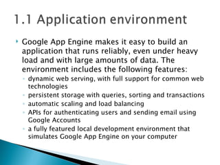 Google App Engine makes it easy to build an application that runs reliably, even under heavy load and with large amounts of data. The environment includes the following features: dynamic web serving, with full support for common web technologies persistent storage with queries, sorting and transactions automatic scaling and load balancing APIs for authenticating users and sending email using Google Accounts a fully featured local development environment that simulates Google App Engine on your computer 