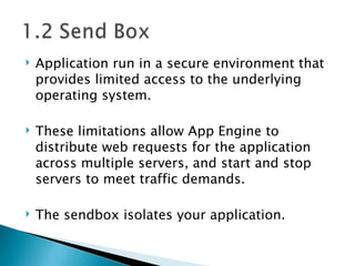 Application run in a secure environment that provides limited access to the underlying operating system.  These limitations allow App Engine to distribute web requests for the application across multiple servers, and start and stop servers to meet traffic demands.  The sendbox isolates your application.  