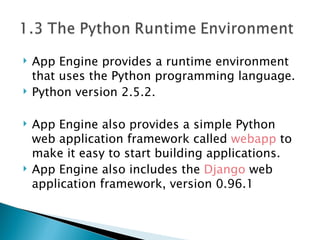 App Engine provides a runtime environment that uses the Python programming language.  Python version 2.5.2. App Engine also provides a simple Python web application framework called  webapp  to make it easy to start building applications. App Engine also includes the  Django  web application framework, version 0.96.1 