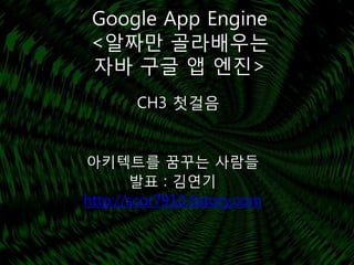 Google App Engine
 <알짜만 골라배우는
 자바 구글 앱 엔진>
        CH3 첫걸음


아키텍트를 꿈꾸는 사람들
        발표 : 김연기
http://scor7910.tistory.com
 