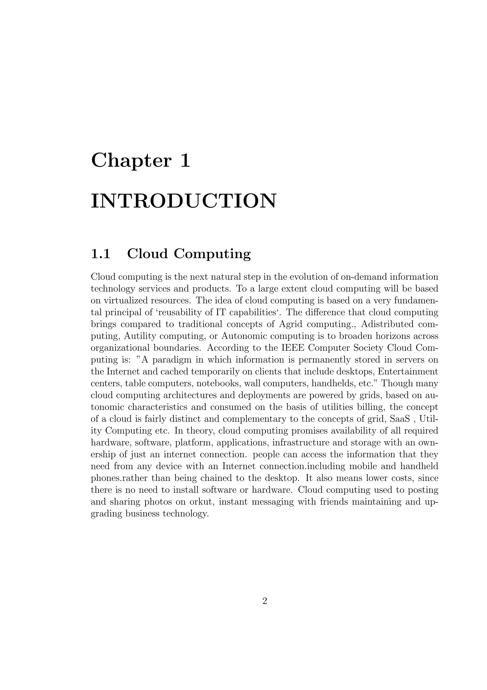 Chapter 1
INTRODUCTION
1.1 Cloud Computing
Cloud computing is the next natural step in the evolution of on-demand information
technology services and products. To a large extent cloud computing will be based
on virtualized resources. The idea of cloud computing is based on a very fundamen-
tal principal of ‘reusability of IT capabilities‘. The diﬀerence that cloud computing
brings compared to traditional concepts of Agrid computing., Adistributed com-
puting, Autility computing, or Autonomic computing is to broaden horizons across
organizational boundaries. According to the IEEE Computer Society Cloud Com-
puting is: ”A paradigm in which information is permanently stored in servers on
the Internet and cached temporarily on clients that include desktops, Entertainment
centers, table computers, notebooks, wall computers, handhelds, etc.” Though many
cloud computing architectures and deployments are powered by grids, based on au-
tonomic characteristics and consumed on the basis of utilities billing, the concept
of a cloud is fairly distinct and complementary to the concepts of grid, SaaS , Util-
ity Computing etc. In theory, cloud computing promises availability of all required
hardware, software, platform, applications, infrastructure and storage with an own-
ership of just an internet connection. people can access the information that they
need from any device with an Internet connection.including mobile and handheld
phones.rather than being chained to the desktop. It also means lower costs, since
there is no need to install software or hardware. Cloud computing used to posting
and sharing photos on orkut, instant messaging with friends maintaining and up-
grading business technology.
2
 