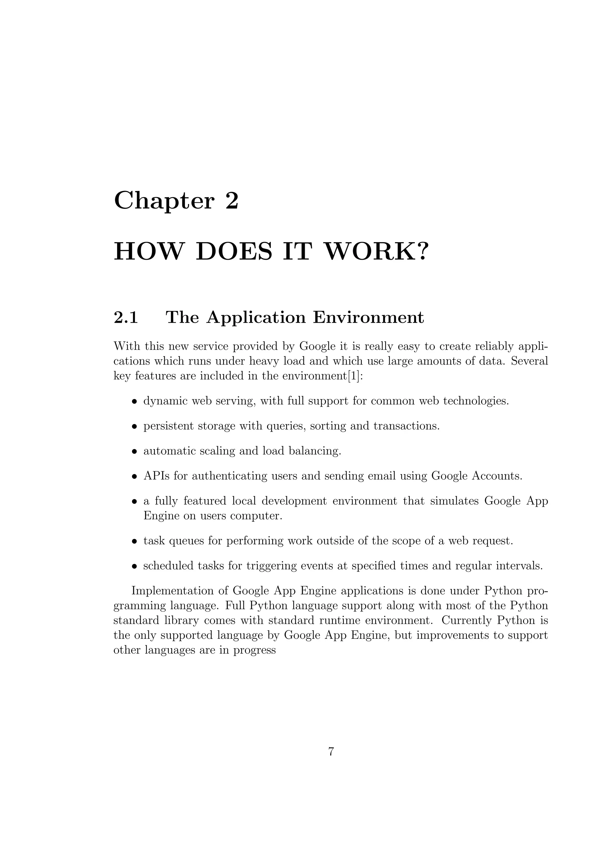 Chapter 2
HOW DOES IT WORK?
2.1 The Application Environment
With this new service provided by Google it is really easy to create reliably appli-
cations which runs under heavy load and which use large amounts of data. Several
key features are included in the environment[1]:
• dynamic web serving, with full support for common web technologies.
• persistent storage with queries, sorting and transactions.
• automatic scaling and load balancing.
• APIs for authenticating users and sending email using Google Accounts.
• a fully featured local development environment that simulates Google App
Engine on users computer.
• task queues for performing work outside of the scope of a web request.
• scheduled tasks for triggering events at speciﬁed times and regular intervals.
Implementation of Google App Engine applications is done under Python pro-
gramming language. Full Python language support along with most of the Python
standard library comes with standard runtime environment. Currently Python is
the only supported language by Google App Engine, but improvements to support
other languages are in progress
7
 