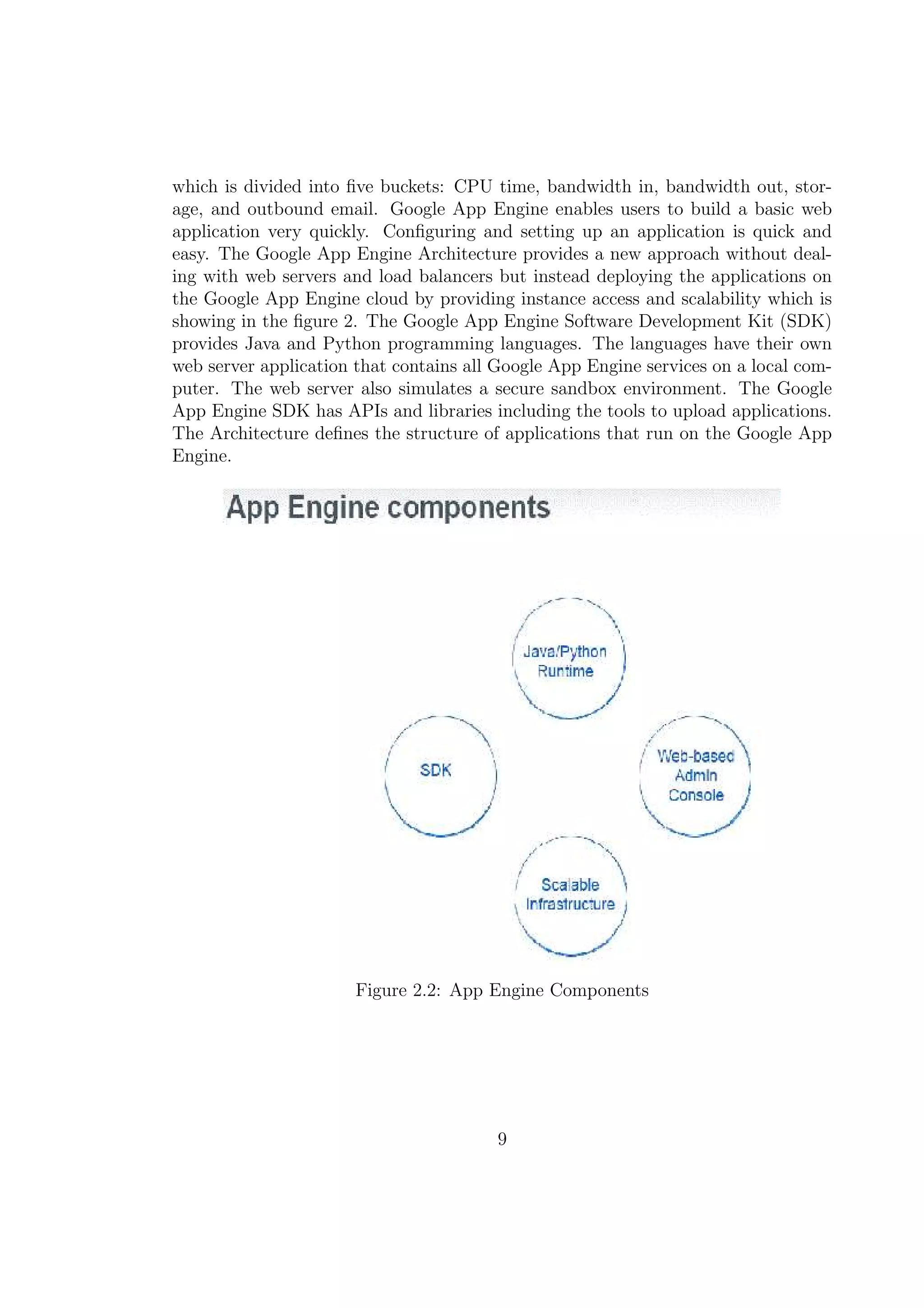which is divided into ﬁve buckets: CPU time, bandwidth in, bandwidth out, stor-
age, and outbound email. Google App Engine enables users to build a basic web
application very quickly. Conﬁguring and setting up an application is quick and
easy. The Google App Engine Architecture provides a new approach without deal-
ing with web servers and load balancers but instead deploying the applications on
the Google App Engine cloud by providing instance access and scalability which is
showing in the ﬁgure 2. The Google App Engine Software Development Kit (SDK)
provides Java and Python programming languages. The languages have their own
web server application that contains all Google App Engine services on a local com-
puter. The web server also simulates a secure sandbox environment. The Google
App Engine SDK has APIs and libraries including the tools to upload applications.
The Architecture deﬁnes the structure of applications that run on the Google App
Engine.
Figure 2.2: App Engine Components
9
 