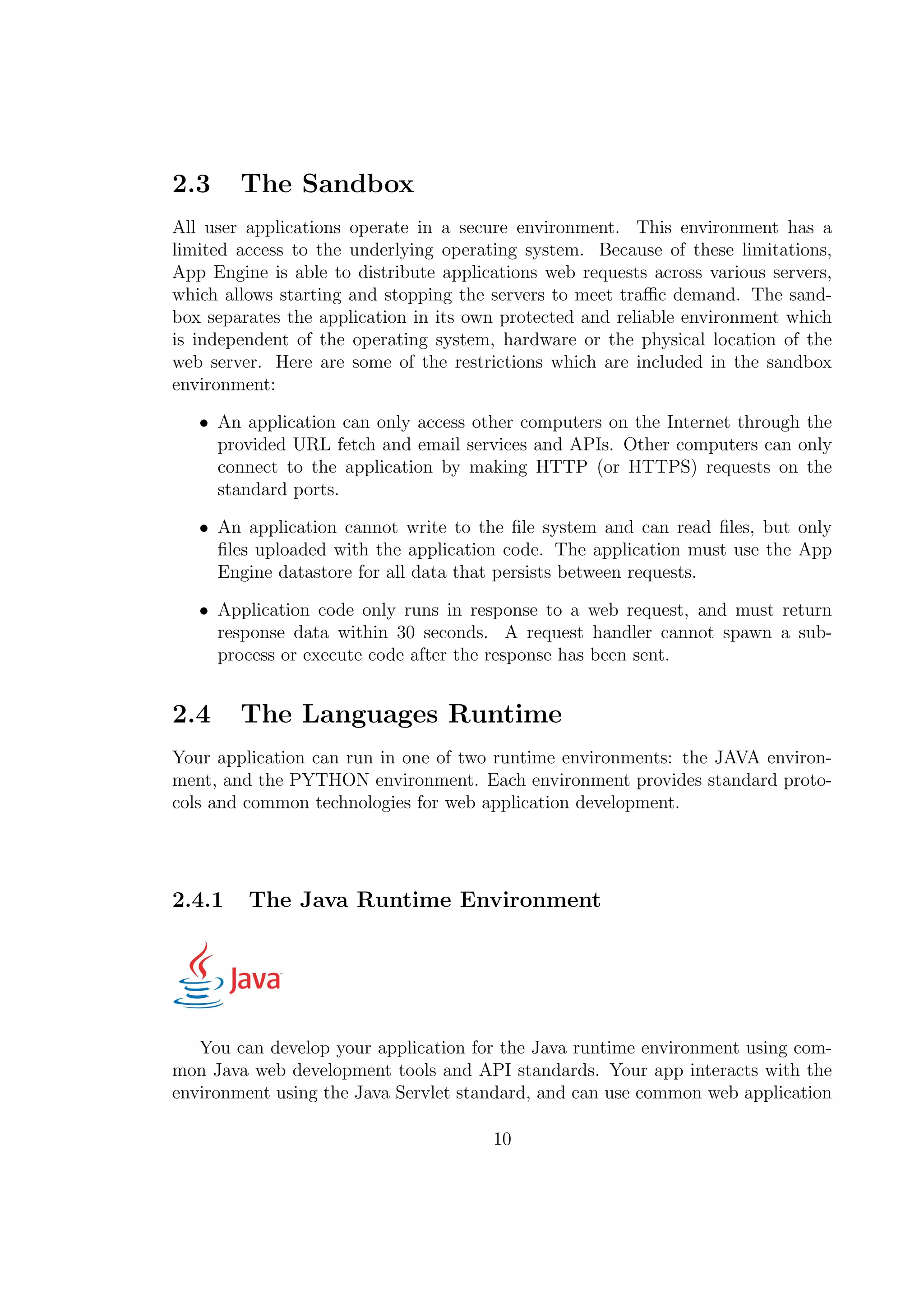 2.3 The Sandbox
All user applications operate in a secure environment. This environment has a
limited access to the underlying operating system. Because of these limitations,
App Engine is able to distribute applications web requests across various servers,
which allows starting and stopping the servers to meet traﬃc demand. The sand-
box separates the application in its own protected and reliable environment which
is independent of the operating system, hardware or the physical location of the
web server. Here are some of the restrictions which are included in the sandbox
environment:
• An application can only access other computers on the Internet through the
provided URL fetch and email services and APIs. Other computers can only
connect to the application by making HTTP (or HTTPS) requests on the
standard ports.
• An application cannot write to the ﬁle system and can read ﬁles, but only
ﬁles uploaded with the application code. The application must use the App
Engine datastore for all data that persists between requests.
• Application code only runs in response to a web request, and must return
response data within 30 seconds. A request handler cannot spawn a sub-
process or execute code after the response has been sent.
2.4 The Languages Runtime
Your application can run in one of two runtime environments: the JAVA environ-
ment, and the PYTHON environment. Each environment provides standard proto-
cols and common technologies for web application development.
2.4.1 The Java Runtime Environment
You can develop your application for the Java runtime environment using com-
mon Java web development tools and API standards. Your app interacts with the
environment using the Java Servlet standard, and can use common web application
10
 