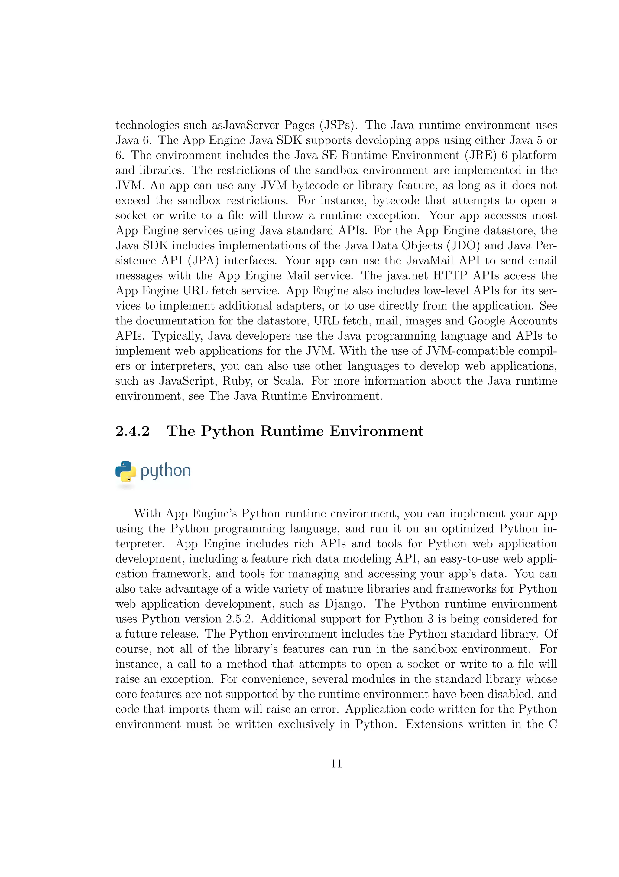technologies such asJavaServer Pages (JSPs). The Java runtime environment uses
Java 6. The App Engine Java SDK supports developing apps using either Java 5 or
6. The environment includes the Java SE Runtime Environment (JRE) 6 platform
and libraries. The restrictions of the sandbox environment are implemented in the
JVM. An app can use any JVM bytecode or library feature, as long as it does not
exceed the sandbox restrictions. For instance, bytecode that attempts to open a
socket or write to a ﬁle will throw a runtime exception. Your app accesses most
App Engine services using Java standard APIs. For the App Engine datastore, the
Java SDK includes implementations of the Java Data Objects (JDO) and Java Per-
sistence API (JPA) interfaces. Your app can use the JavaMail API to send email
messages with the App Engine Mail service. The java.net HTTP APIs access the
App Engine URL fetch service. App Engine also includes low-level APIs for its ser-
vices to implement additional adapters, or to use directly from the application. See
the documentation for the datastore, URL fetch, mail, images and Google Accounts
APIs. Typically, Java developers use the Java programming language and APIs to
implement web applications for the JVM. With the use of JVM-compatible compil-
ers or interpreters, you can also use other languages to develop web applications,
such as JavaScript, Ruby, or Scala. For more information about the Java runtime
environment, see The Java Runtime Environment.
2.4.2 The Python Runtime Environment
With App Engine’s Python runtime environment, you can implement your app
using the Python programming language, and run it on an optimized Python in-
terpreter. App Engine includes rich APIs and tools for Python web application
development, including a feature rich data modeling API, an easy-to-use web appli-
cation framework, and tools for managing and accessing your app’s data. You can
also take advantage of a wide variety of mature libraries and frameworks for Python
web application development, such as Django. The Python runtime environment
uses Python version 2.5.2. Additional support for Python 3 is being considered for
a future release. The Python environment includes the Python standard library. Of
course, not all of the library’s features can run in the sandbox environment. For
instance, a call to a method that attempts to open a socket or write to a ﬁle will
raise an exception. For convenience, several modules in the standard library whose
core features are not supported by the runtime environment have been disabled, and
code that imports them will raise an error. Application code written for the Python
environment must be written exclusively in Python. Extensions written in the C
11
 
