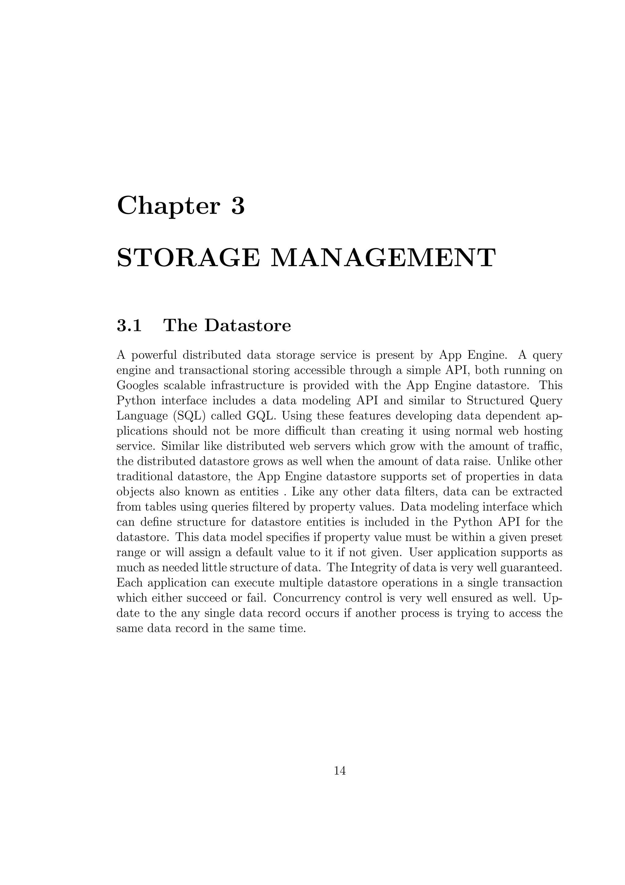 Chapter 3
STORAGE MANAGEMENT
3.1 The Datastore
A powerful distributed data storage service is present by App Engine. A query
engine and transactional storing accessible through a simple API, both running on
Googles scalable infrastructure is provided with the App Engine datastore. This
Python interface includes a data modeling API and similar to Structured Query
Language (SQL) called GQL. Using these features developing data dependent ap-
plications should not be more diﬃcult than creating it using normal web hosting
service. Similar like distributed web servers which grow with the amount of traﬃc,
the distributed datastore grows as well when the amount of data raise. Unlike other
traditional datastore, the App Engine datastore supports set of properties in data
objects also known as entities . Like any other data ﬁlters, data can be extracted
from tables using queries ﬁltered by property values. Data modeling interface which
can deﬁne structure for datastore entities is included in the Python API for the
datastore. This data model speciﬁes if property value must be within a given preset
range or will assign a default value to it if not given. User application supports as
much as needed little structure of data. The Integrity of data is very well guaranteed.
Each application can execute multiple datastore operations in a single transaction
which either succeed or fail. Concurrency control is very well ensured as well. Up-
date to the any single data record occurs if another process is trying to access the
same data record in the same time.
14
 