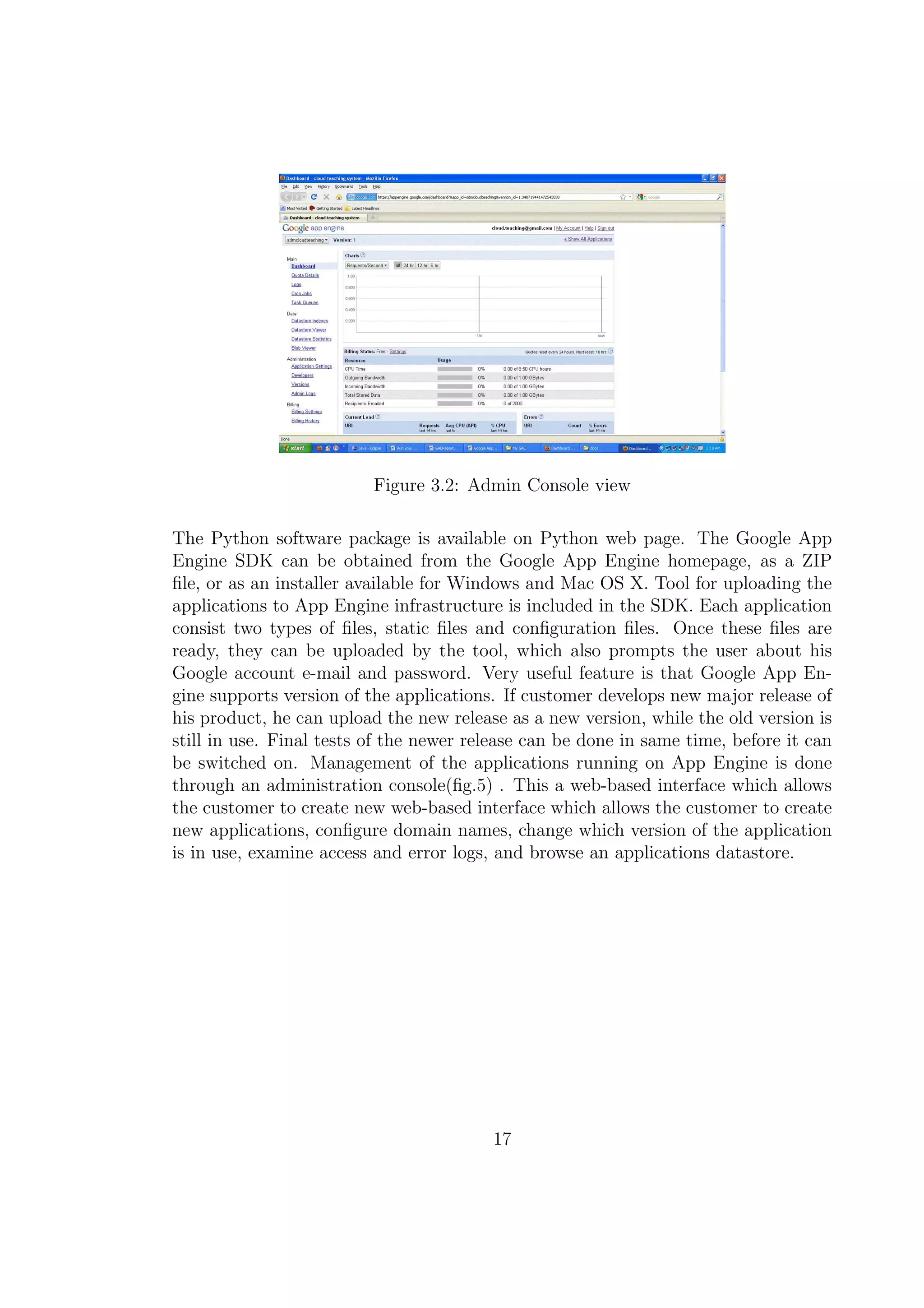 Figure 3.2: Admin Console view
The Python software package is available on Python web page. The Google App
Engine SDK can be obtained from the Google App Engine homepage, as a ZIP
ﬁle, or as an installer available for Windows and Mac OS X. Tool for uploading the
applications to App Engine infrastructure is included in the SDK. Each application
consist two types of ﬁles, static ﬁles and conﬁguration ﬁles. Once these ﬁles are
ready, they can be uploaded by the tool, which also prompts the user about his
Google account e-mail and password. Very useful feature is that Google App En-
gine supports version of the applications. If customer develops new major release of
his product, he can upload the new release as a new version, while the old version is
still in use. Final tests of the newer release can be done in same time, before it can
be switched on. Management of the applications running on App Engine is done
through an administration console(ﬁg.5) . This a web-based interface which allows
the customer to create new web-based interface which allows the customer to create
new applications, conﬁgure domain names, change which version of the application
is in use, examine access and error logs, and browse an applications datastore.
17
 