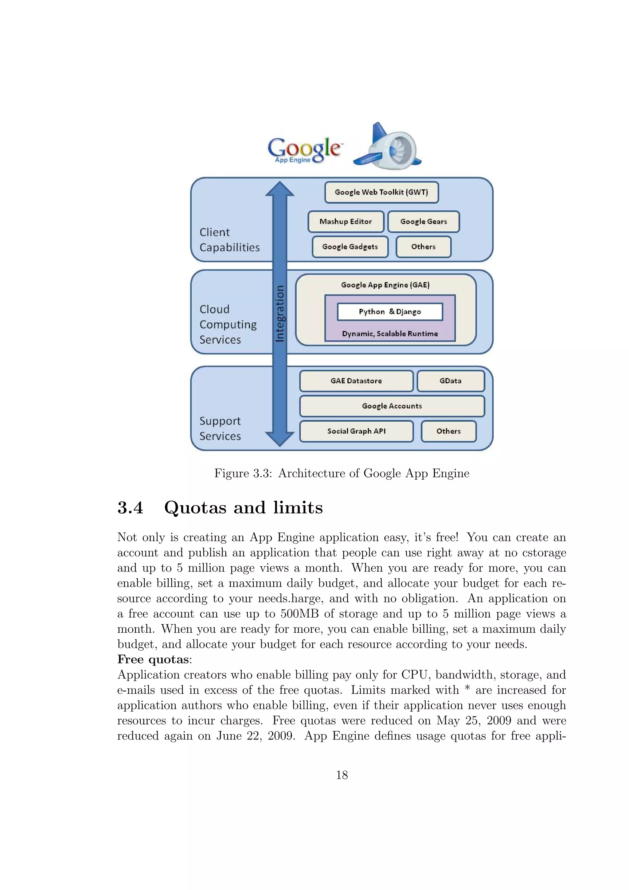 Figure 3.3: Architecture of Google App Engine
3.4 Quotas and limits
Not only is creating an App Engine application easy, it’s free! You can create an
account and publish an application that people can use right away at no cstorage
and up to 5 million page views a month. When you are ready for more, you can
enable billing, set a maximum daily budget, and allocate your budget for each re-
source according to your needs.harge, and with no obligation. An application on
a free account can use up to 500MB of storage and up to 5 million page views a
month. When you are ready for more, you can enable billing, set a maximum daily
budget, and allocate your budget for each resource according to your needs.
Free quotas:
Application creators who enable billing pay only for CPU, bandwidth, storage, and
e-mails used in excess of the free quotas. Limits marked with * are increased for
application authors who enable billing, even if their application never uses enough
resources to incur charges. Free quotas were reduced on May 25, 2009 and were
reduced again on June 22, 2009. App Engine deﬁnes usage quotas for free appli-
18
 