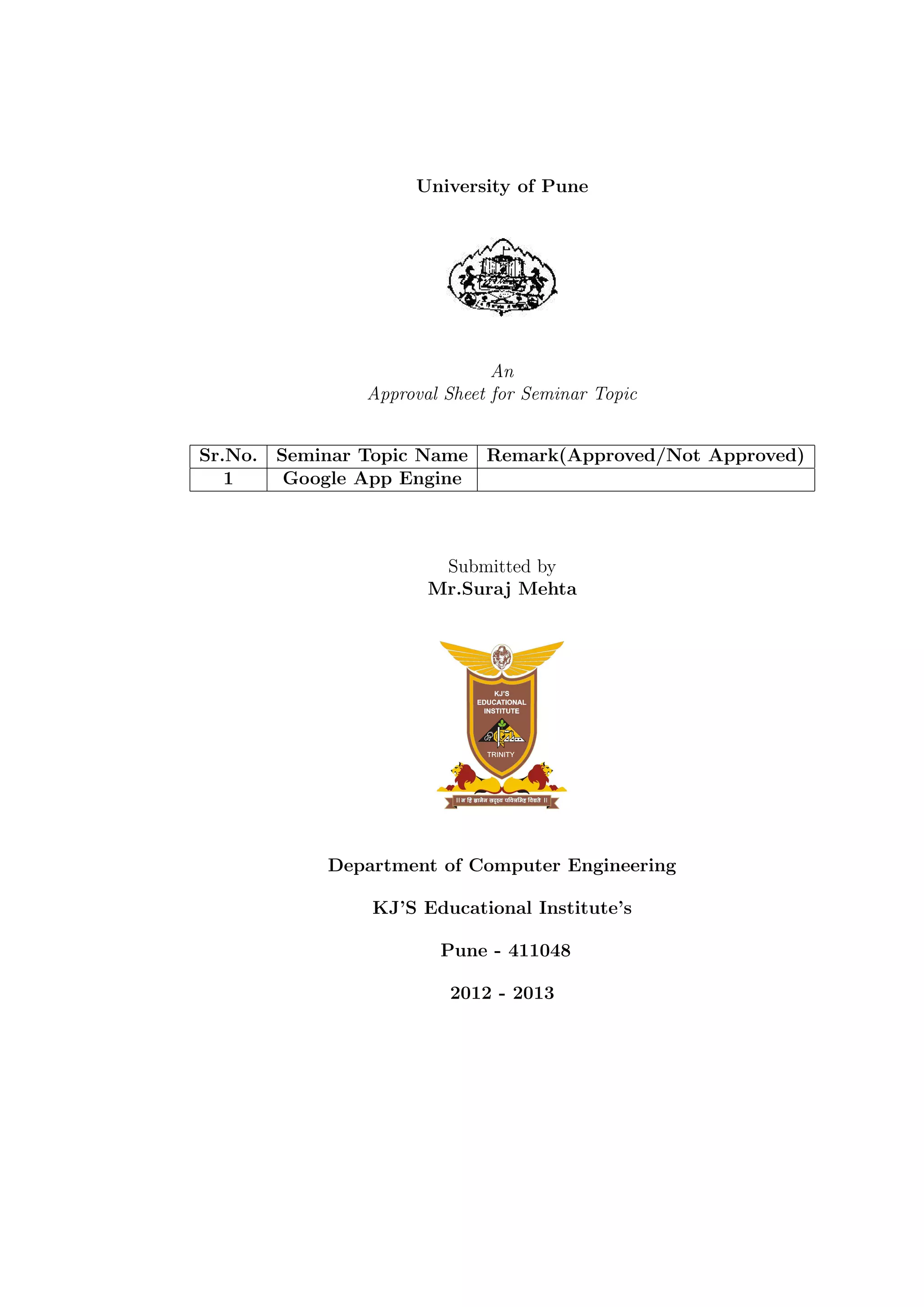 University of Pune
An
Approval Sheet for Seminar Topic
Sr.No. Seminar Topic Name Remark(Approved/Not Approved)
1 Google App Engine
Submitted by
Mr.Suraj Mehta
Department of Computer Engineering
KJ’S Educational Institute’s
Pune - 411048
2012 - 2013
 