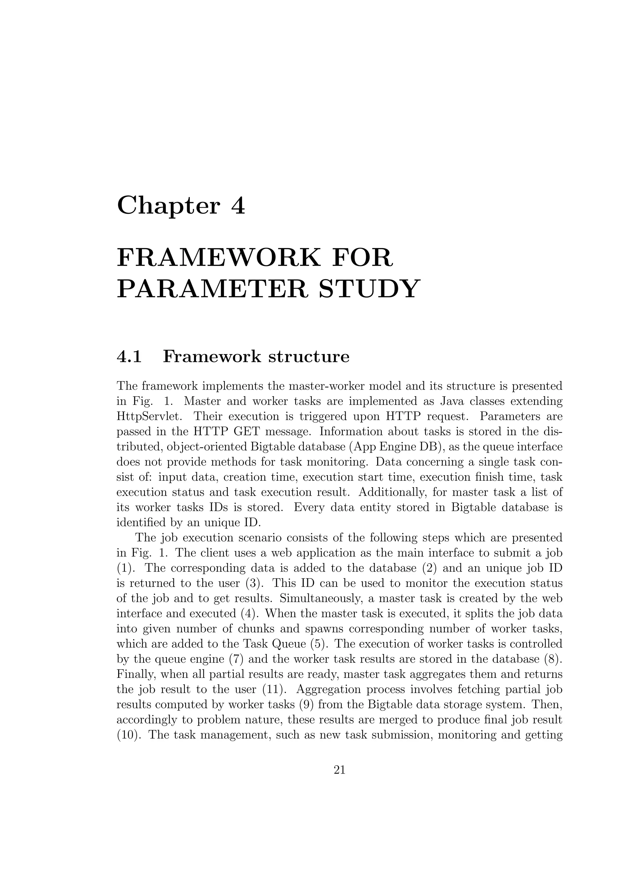 Chapter 4
FRAMEWORK FOR
PARAMETER STUDY
4.1 Framework structure
The framework implements the master-worker model and its structure is presented
in Fig. 1. Master and worker tasks are implemented as Java classes extending
HttpServlet. Their execution is triggered upon HTTP request. Parameters are
passed in the HTTP GET message. Information about tasks is stored in the dis-
tributed, object-oriented Bigtable database (App Engine DB), as the queue interface
does not provide methods for task monitoring. Data concerning a single task con-
sist of: input data, creation time, execution start time, execution ﬁnish time, task
execution status and task execution result. Additionally, for master task a list of
its worker tasks IDs is stored. Every data entity stored in Bigtable database is
identiﬁed by an unique ID.
The job execution scenario consists of the following steps which are presented
in Fig. 1. The client uses a web application as the main interface to submit a job
(1). The corresponding data is added to the database (2) and an unique job ID
is returned to the user (3). This ID can be used to monitor the execution status
of the job and to get results. Simultaneously, a master task is created by the web
interface and executed (4). When the master task is executed, it splits the job data
into given number of chunks and spawns corresponding number of worker tasks,
which are added to the Task Queue (5). The execution of worker tasks is controlled
by the queue engine (7) and the worker task results are stored in the database (8).
Finally, when all partial results are ready, master task aggregates them and returns
the job result to the user (11). Aggregation process involves fetching partial job
results computed by worker tasks (9) from the Bigtable data storage system. Then,
accordingly to problem nature, these results are merged to produce ﬁnal job result
(10). The task management, such as new task submission, monitoring and getting
21
 